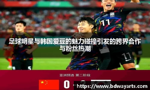 足球明星与韩国爱豆的魅力碰撞引发的跨界合作与粉丝热潮